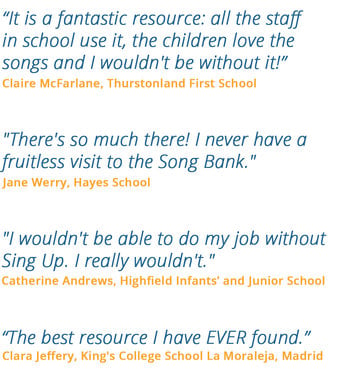 "It is a fantastic resource: all the staff in school use it, the children love the songs and I wouldn't be without it!" - Claire McFarlane, Thurstonland First School | "There's so much there! I never have a fruitless visit to the Song Bank." - Jane Werry, Hayes School | "I wouldn't be able to do my job without Sing Up. I really wouldn't." - Catherine Andrews, Highfield Infants' and Junior School | "The best resource I have EVER found." - Clara Jeffery, King's College School La Moraleja, Madrid